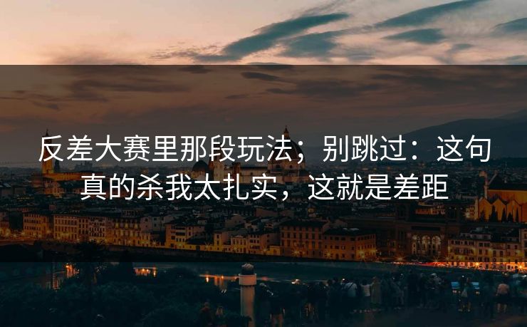 反差大赛里那段玩法；别跳过：这句真的杀我太扎实，这就是差距