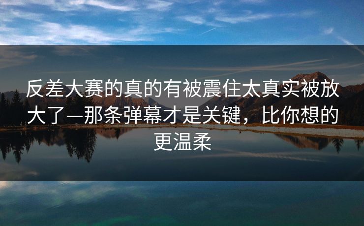 反差大赛的真的有被震住太真实被放大了—那条弹幕才是关键，比你想的更温柔