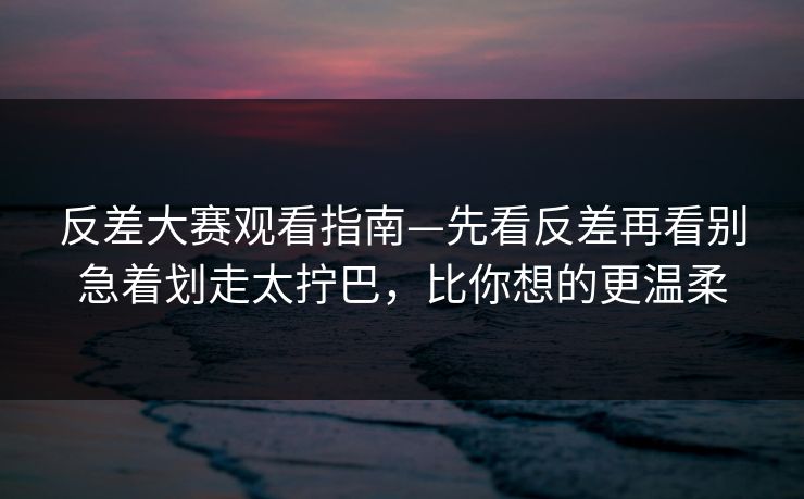 反差大赛观看指南—先看反差再看别急着划走太拧巴，比你想的更温柔