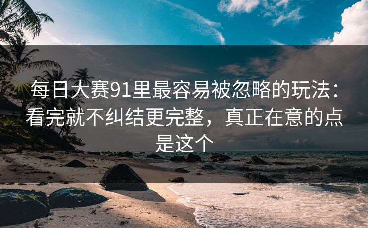 每日大赛91里最容易被忽略的玩法：看完就不纠结更完整，真正在意的点是这个