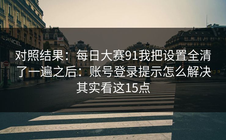 对照结果：每日大赛91我把设置全清了一遍之后：账号登录提示怎么解决其实看这15点