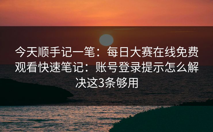 今天顺手记一笔：每日大赛在线免费观看快速笔记：账号登录提示怎么解决这3条够用