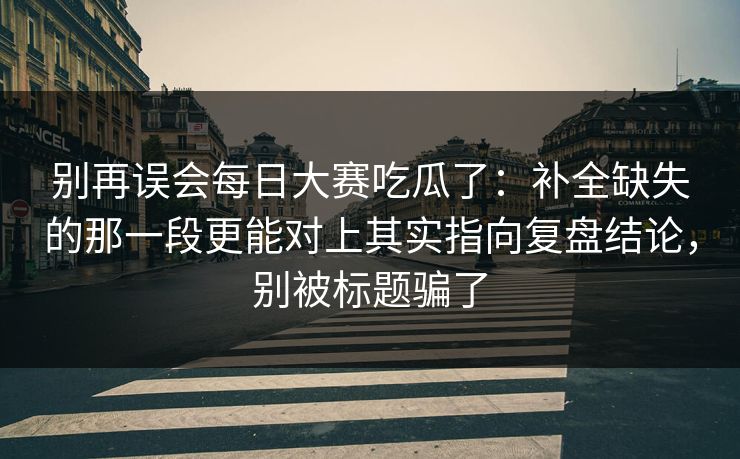 别再误会每日大赛吃瓜了：补全缺失的那一段更能对上其实指向复盘结论，别被标题骗了