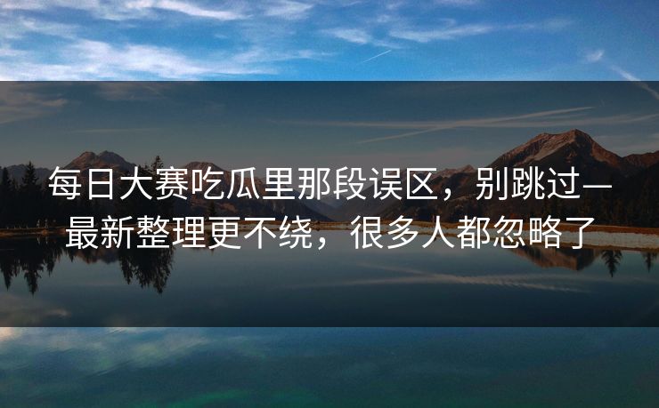 每日大赛吃瓜里那段误区,别跳过—最新整理更不绕,很多人都忽略了 每日大赛吃瓜里那段误区,别跳过—最新整理更不绕,很多人都忽略了