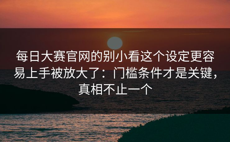 每日大赛官网的别小看这个设定更容易上手被放大了：门槛条件才是关键，真相不止一个