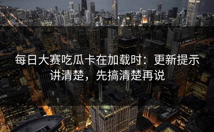 每日大赛吃瓜卡在加载时：更新提示讲清楚，先搞清楚再说