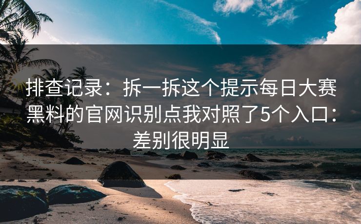 排查记录：拆一拆这个提示每日大赛黑料的官网识别点我对照了5个入口：差别很明显