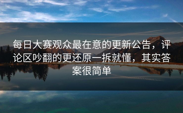 每日大赛观众最在意的更新公告，评论区吵翻的更还原一拆就懂，其实答案很简单