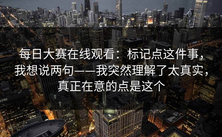 每日大赛在线观看：标记点这件事，我想说两句——我突然理解了太真实，真正在意的点是这个