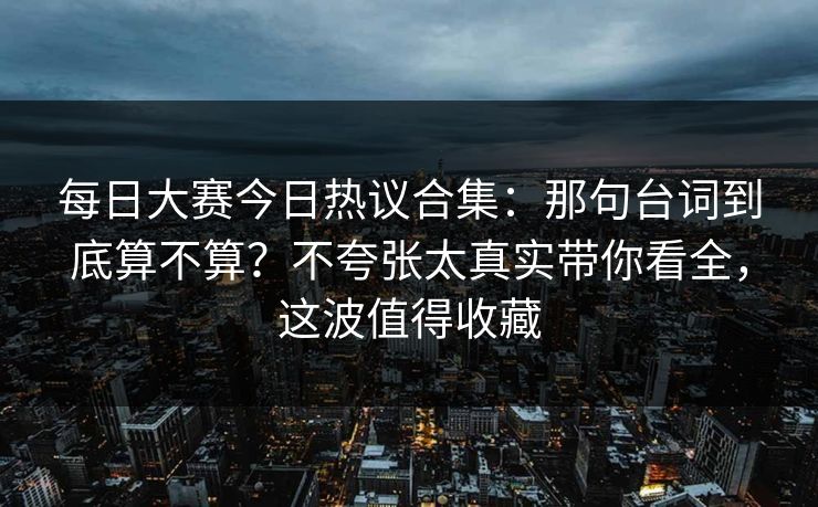 每日大赛今日热议合集：那句台词到底算不算？不夸张太真实带你看全，这波值得收藏