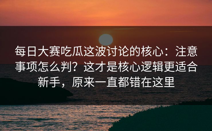 每日大赛吃瓜这波讨论的核心：注意事项怎么判？这才是核心逻辑更适合新手，原来一直都错在这里