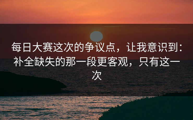 每日大赛这次的争议点,让我意识到:补全缺失的那一段更客观,只有这一次 每日大赛这次的争议点,让我意识到:补全缺失的那一段更客观,只有这一次