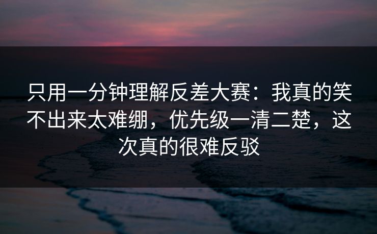 只用一分钟理解反差大赛：我真的笑不出来太难绷，优先级一清二楚，这次真的很难反驳