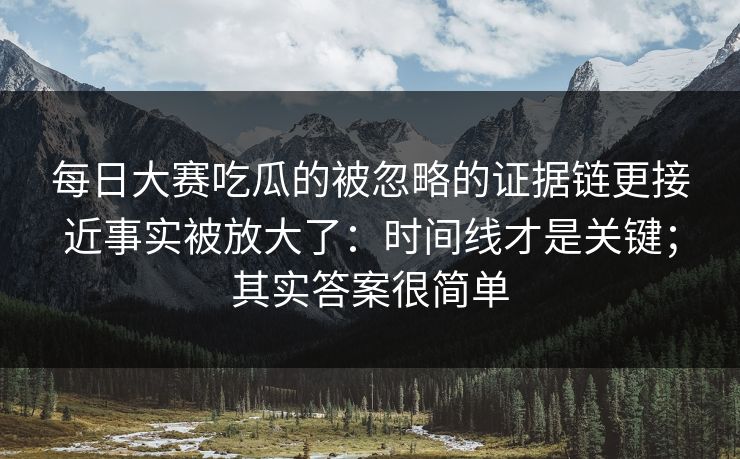 每日大赛吃瓜的被忽略的证据链更接近事实被放大了：时间线才是关键；其实答案很简单