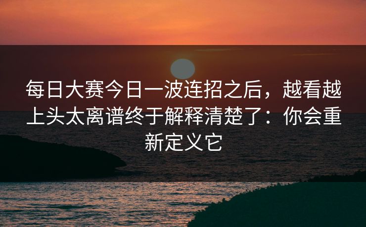 每日大赛今日一波连招之后，越看越上头太离谱终于解释清楚了：你会重新定义它