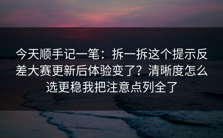 今天顺手记一笔：拆一拆这个提示反差大赛更新后体验变了？清晰度怎么选更稳我把注意点列全了