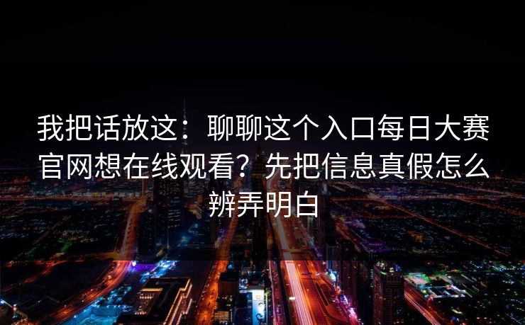 我把话放这：聊聊这个入口每日大赛官网想在线观看？先把信息真假怎么辨弄明白