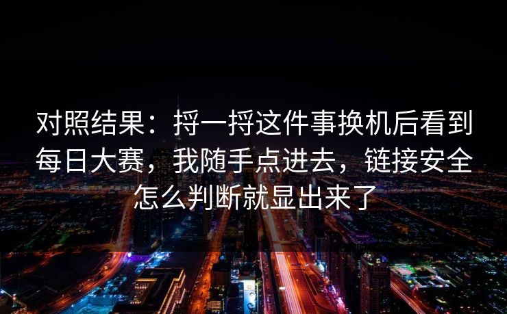 对照结果：捋一捋这件事换机后看到每日大赛，我随手点进去，链接安全怎么判断就显出来了