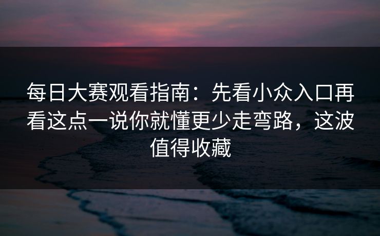 每日大赛观看指南：先看小众入口再看这点一说你就懂更少走弯路，这波值得收藏