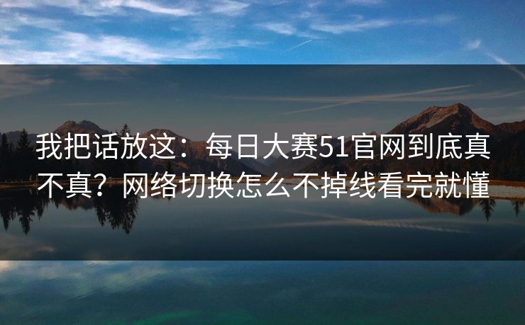 我把话放这:每日大赛51官网到底真不真?网络切换怎么不掉线看完就懂 我把话放这:每日大赛51官网到底真不真?网络切换怎么不掉线看完就懂