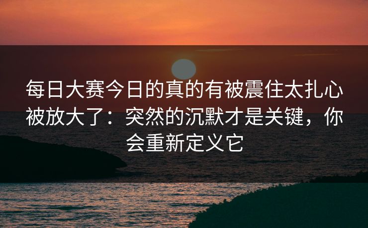 每日大赛今日的真的有被震住太扎心被放大了：突然的沉默才是关键，你会重新定义它