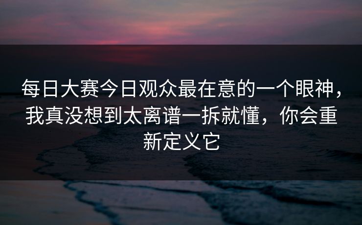 每日大赛今日观众最在意的一个眼神，我真没想到太离谱一拆就懂，你会重新定义它