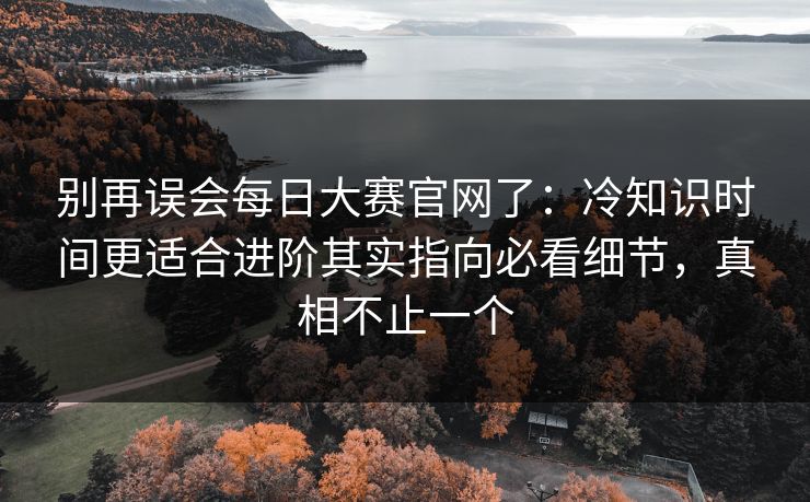 别再误会每日大赛官网了：冷知识时间更适合进阶其实指向必看细节，真相不止一个