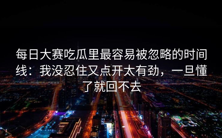 每日大赛吃瓜里最容易被忽略的时间线：我没忍住又点开太有劲，一旦懂了就回不去