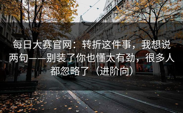 每日大赛官网：转折这件事，我想说两句——别装了你也懂太有劲，很多人都忽略了（进阶向）