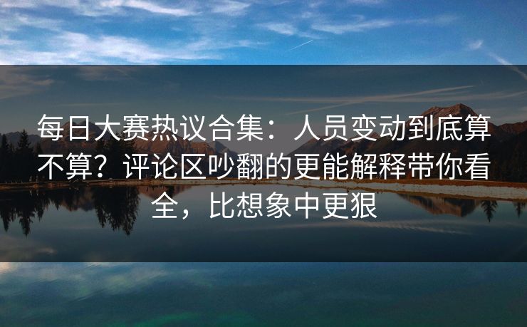 每日大赛热议合集：人员变动到底算不算？评论区吵翻的更能解释带你看全，比想象中更狠