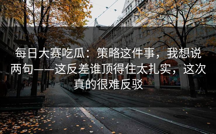 每日大赛吃瓜：策略这件事，我想说两句——这反差谁顶得住太扎实，这次真的很难反驳