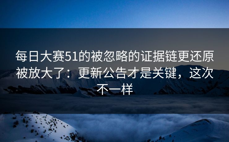 每日大赛51的被忽略的证据链更还原被放大了：更新公告才是关键，这次不一样