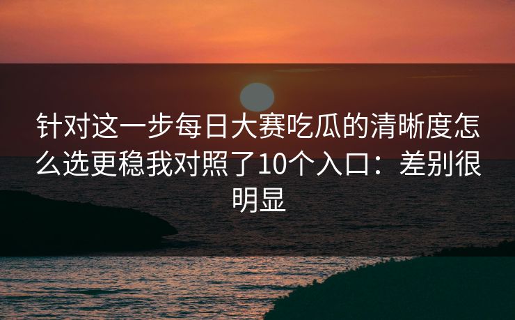 针对这一步每日大赛吃瓜的清晰度怎么选更稳我对照了10个入口：差别很明显