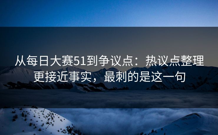 从每日大赛51到争议点：热议点整理更接近事实，最刺的是这一句