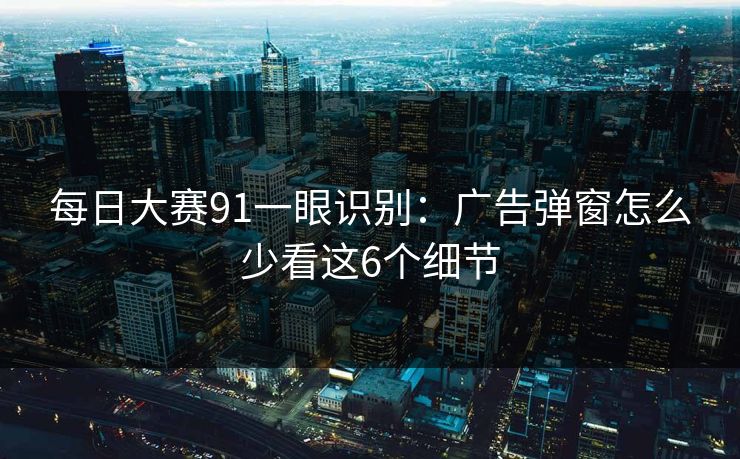 每日大赛91一眼识别:广告弹窗怎么少看这6个细节 每日大赛91一眼识别:广告弹窗怎么少看这6个细节
