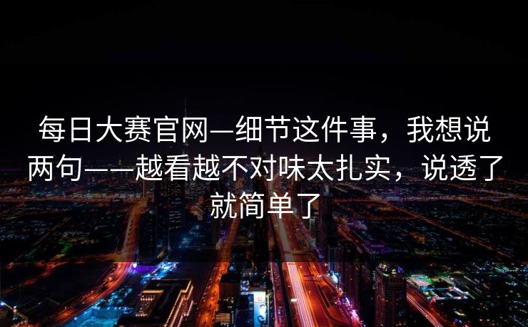每日大赛官网—细节这件事,我想说两句——越看越不对味太扎实,说透了就简单了 每日大赛官网—细节这件事,我想说两句——越看越不对味太扎实,说透了就简单了