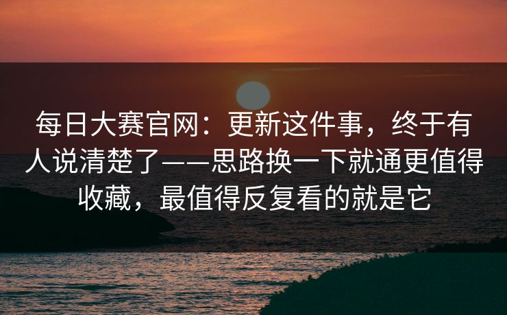 每日大赛官网：更新这件事，终于有人说清楚了——思路换一下就通更值得收藏，最值得反复看的就是它