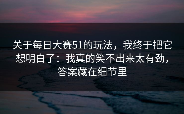 关于每日大赛51的玩法,我终于把它想明白了:我真的笑不出来太有劲,答案藏在细节里 关于每日大赛51的玩法,我终于把它想明白了:我真的笑不出来太有劲,答案藏在细节里