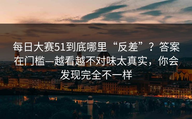 每日大赛51到底哪里“反差”?答案在门槛—越看越不对味太真实,你会发现完全不一样 每日大赛51到底哪里“反差”?答案在门槛—越看越不对味太真实,你会发现完全不一样