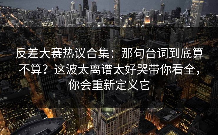 反差大赛热议合集:那句台词到底算不算?这波太离谱太好哭带你看全,你会重新定义它 反差大赛热议合集:那句台词到底算不算?这波太离谱太好哭带你看全,你会重新定义它