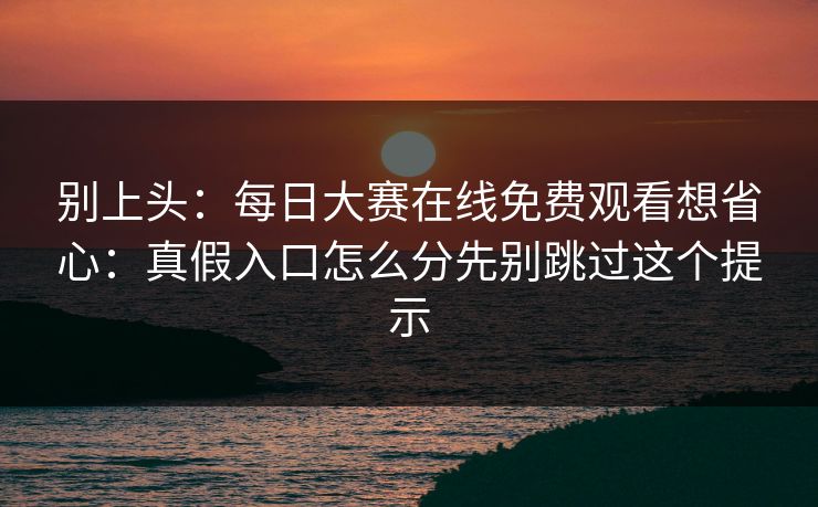 别上头:每日大赛在线免费观看想省心:真假入口怎么分先别跳过这个提示 别上头:每日大赛在线免费观看想省心:真假入口怎么分先别跳过这个提示