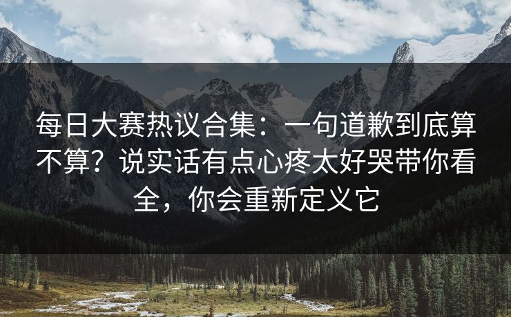 每日大赛热议合集：一句道歉到底算不算？说实话有点心疼太好哭带你看全，你会重新定义它