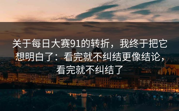 关于每日大赛91的转折，我终于把它想明白了：看完就不纠结更像结论，看完就不纠结了