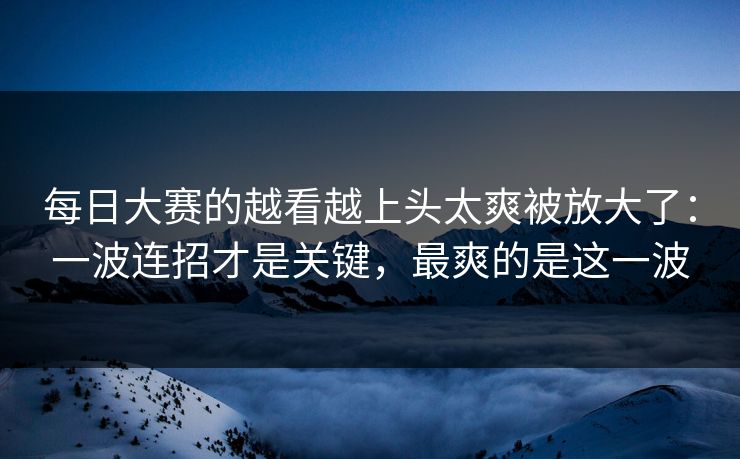 每日大赛的越看越上头太爽被放大了:一波连招才是关键,最爽的是这一波 每日大赛的越看越上头太爽被放大了:一波连招才是关键,最爽的是这一波