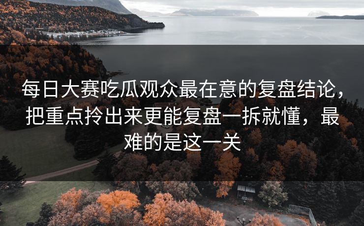 每日大赛吃瓜观众最在意的复盘结论，把重点拎出来更能复盘一拆就懂，最难的是这一关