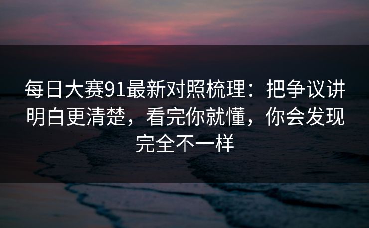 每日大赛91最新对照梳理:把争议讲明白更清楚,看完你就懂,你会发现完全不一样 每日大赛91最新对照梳理:把争议讲明白更清楚,看完你就懂,你会发现完全不一样