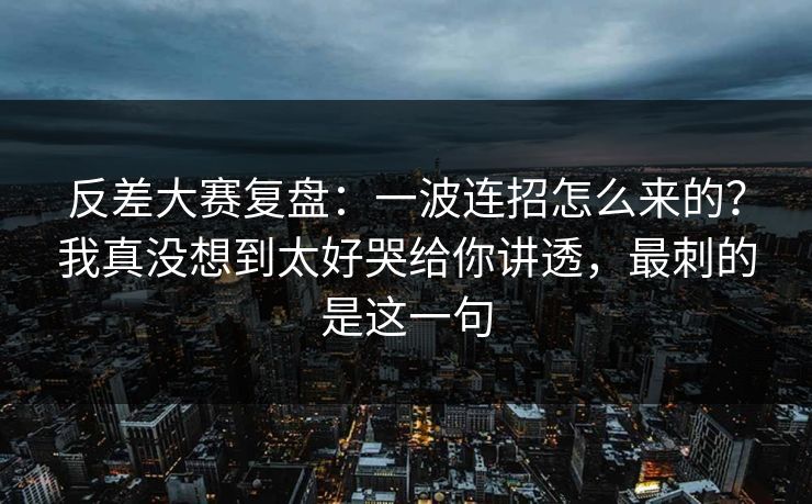 反差大赛复盘:一波连招怎么来的?我真没想到太好哭给你讲透,最刺的是这一句 反差大赛复盘:一波连招怎么来的?我真没想到太好哭给你讲透,最刺的是这一句