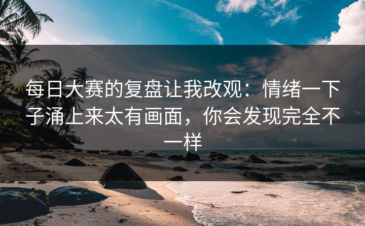 每日大赛的复盘让我改观:情绪一下子涌上来太有画面,你会发现完全不一样 每日大赛的复盘让我改观:情绪一下子涌上来太有画面,你会发现完全不一样