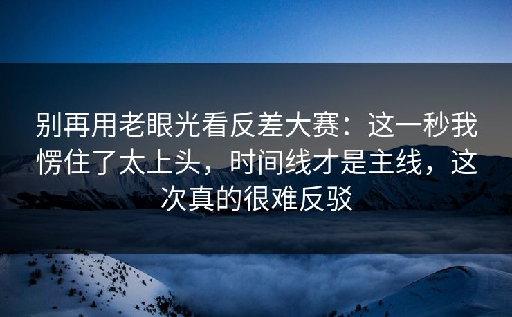 别再用老眼光看反差大赛:这一秒我愣住了太上头,时间线才是主线,这次真的很难反驳 别再用老眼光看反差大赛:这一秒我愣住了太上头,时间线才是主线,这次真的很难反驳